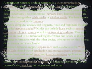 A computer network or data network is a telecommunications
network that allows computers to exchange data. In computer
networks, networked computing devices pass data to each other along
data connections. The connections (network links) between nodes are
established using either cable media or wireless media. The best-known
computer network is the Internet.
Network computer devices that originate, route and terminate the data
are called network nodes.[1] Nodes can include hosts such as personal
computers, phones, servers as well as networking hardware. Two such
devices are said to be networked together when one device is able to
exchange information with the other device, whether or not they have a
direct connection to each other.
Computer networks support applications such as access to the World
Wide Web, shared use of application and storage servers, printers, and
fax machines, and use of email and instant messaging applications.
Computer networks differ in the physical media used to transmit their
signals, the communications protocols to organize network traffic, the
network's size, topology and organizational intent.
 