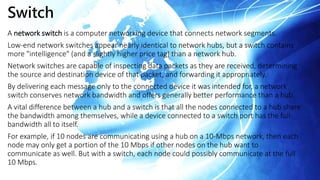 A network switch is a computer networking device that connects network segments.
Low-end network switches appear nearly identical to network hubs, but a switch contains
more "intelligence" (and a slightly higher price tag) than a network hub.
Network switches are capable of inspecting data packets as they are received, determining
the source and destination device of that packet, and forwarding it appropriately.
By delivering each message only to the connected device it was intended for, a network
switch conserves network bandwidth and offers generally better performance than a hub.
A vital difference between a hub and a switch is that all the nodes connected to a hub share
the bandwidth among themselves, while a device connected to a switch port has the full
bandwidth all to itself.
For example, if 10 nodes are communicating using a hub on a 10-Mbps network, then each
node may only get a portion of the 10 Mbps if other nodes on the hub want to
communicate as well. But with a switch, each node could possibly communicate at the full
10 Mbps.
Switch
 