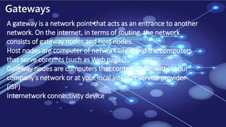 Gateways
A gateway is a network point that acts as an entrance to another
network. On the internet, in terms of routing, the network
consists of gateway nodes and host nodes.
Host nodes are computer of network users and the computers
that serve contents (such as Web pages).
Gateway nodes are computers that control traffic within your
company’s network or at your local internet service provider
(ISP)
Internetwork connectivity device
 