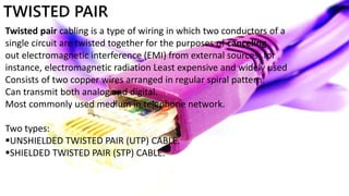 TWISTED PAIR
Twisted pair cabling is a type of wiring in which two conductors of a
single circuit are twisted together for the purposes of canceling
out electromagnetic interference (EMI) from external sources; for
instance, electromagnetic radiation Least expensive and widely used
Consists of two copper wires arranged in regular spiral pattern.
Can transmit both analog and digital.
Most commonly used medium in telephone network.
Two types:
UNSHIELDED TWISTED PAIR (UTP) CABLE.
SHIELDED TWISTED PAIR (STP) CABLE.
 