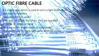 OPTIC FIBRE CABLE
It is a light pipe which is used to carry a light beam from
one place to another.
How optical fibers work?
They may be single, but often they are bundled
together in center of cable
They are either single mode or multimode.
Multimode use multiple light paths whereas single
mode use single light path
 