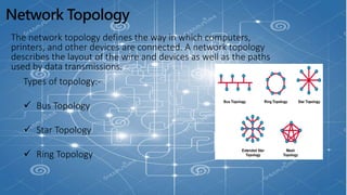 Network Topology
The network topology defines the way in which computers,
printers, and other devices are connected. A network topology
describes the layout of the wire and devices as well as the paths
used by data transmissions.
Types of topology:-
 Bus Topology
 Star Topology
 Ring Topology
 