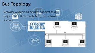 Bus Topology
• Network wherein all devices connect to a
single cable. If the cable fails, the network
is down.
 