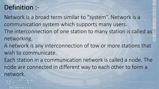 Definition :-
Network is a broad term similar to “system”. Network is a
communication system which supports many users.
The interconnection of one station to many station is called as
networking.
A network is any interconnection of tow or more stations that
wish to communicate.
Each station in a communication network is called a node. The
node are connected in different way to each other to form a
network.
 