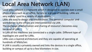 Local Area Network (LAN)
Local area network is a network which is designed to operate over a small
physical area such as an office, factory or a group of building. LANs are
very widely used in a variety of applications.
LANs are easy to design and troubleshoot. The personal computer and
workstation in the offices are interconnected via LAN.
The exchange of information and sharing of resource's becomes easy
because of LAN.
In LAN all the machines are connected o a single cable. Different type of
topologies are used for LANs.
LANs uses a layered architecture and they are capable of operating at
hundreds of Mbits/sec.
A LAN is usually a privately owned and links the devices in a single office,
building or campus of up to a few kilometers in size.
 