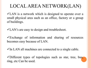 LOCAL AREA NETWORK(LAN)
LAN is a network which is designed to operate over a
small physical area such as an office, factory or a group
of buildings.
LAN’s are easy to design and troubleshoot.
Exchange of information and sharing of resources
becomes easy because of LAN.
In LAN all machines are connected to a single cable.
Different types of topologies such as star, tree, bus,
ring, etc Can be used.
 