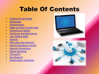 Table Of Contents
• COMPUTER NETWORK
• Advantages
• Disadvantages
• Node and Data Transfer Rate
• Client/Server Model
• File Server And Web Server
• LAN, WAN & MAN
• Internet
• Who owns the Internet?
• Internet Backbone and ISP
• Internet Connections
• Packet Switching
• TCP and IP
• Any Queries?
• Project Work- Computer
 