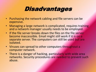 Disadvantages
• Purchasing the network cabling and file servers can be
expensive.
• Managing a large network is complicated, requires training
and a network manager usually needs to be employed.
• If the file server breaks down the files on the file server
become inaccessible. Email might still work if it is on a
separate server. The computers can still be used but are
isolated.
• Viruses can spread to other computers throughout a
computer network.
• There is a danger of hacking, particularly with wide area
networks. Security procedures are needed to prevent such
abuse.
 