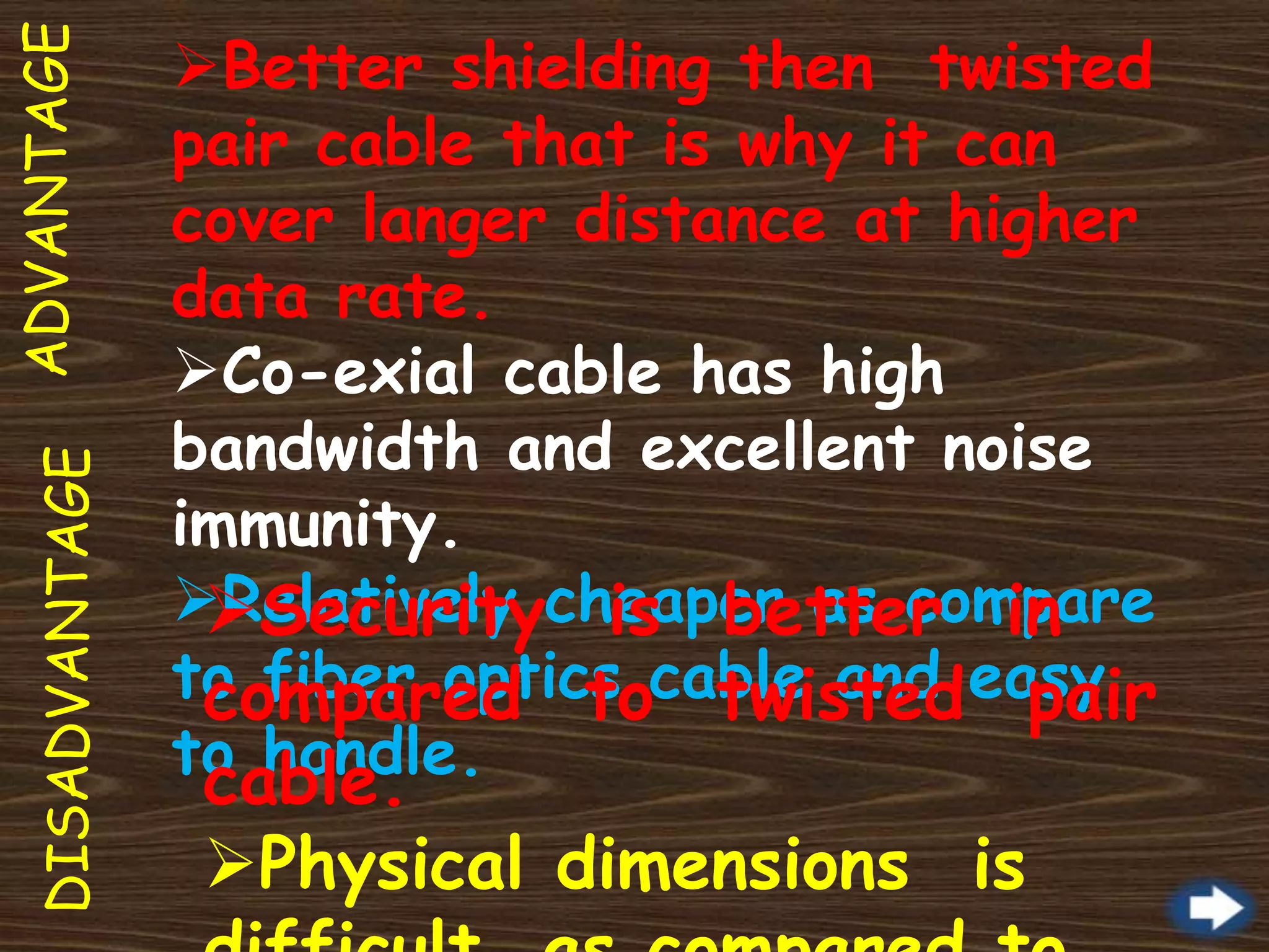ADVANTAGEDISADVANTAGE Better shielding then twisted
pair cable that is why it can
cover langer distance at higher
data rate.
Co-exial cable has high
bandwidth and excellent noise
immunity.
Relatively cheaper as compare
to fiber optics cable and easy
to handle.
Security is better in
compared to twisted pair
cable.
Physical dimensions is
 
