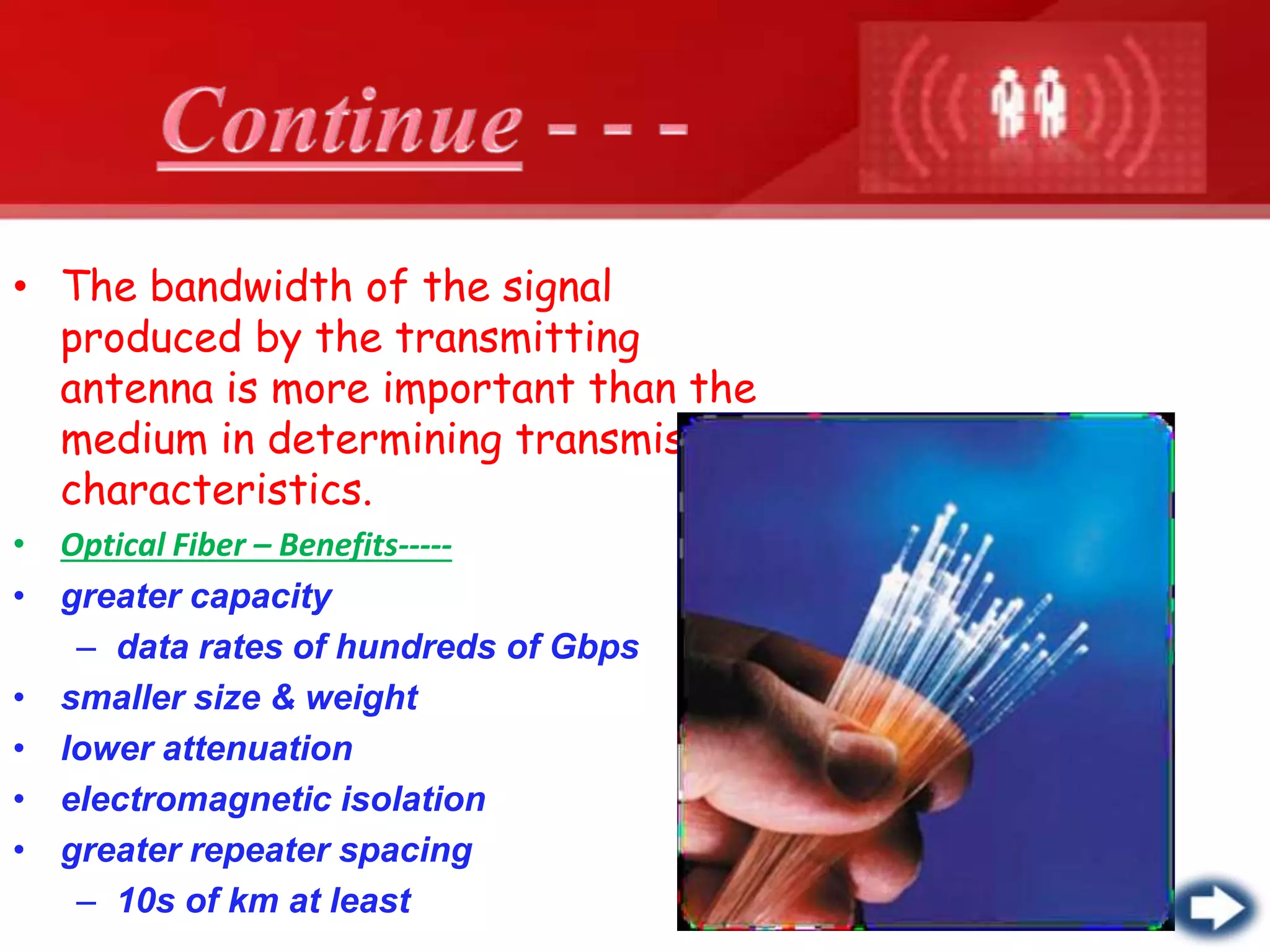 • The bandwidth of the signal
produced by the transmitting
antenna is more important than the
medium in determining transmission
characteristics.
• Optical Fiber – Benefits-----
• greater capacity
– data rates of hundreds of Gbps
• smaller size & weight
• lower attenuation
• electromagnetic isolation
• greater repeater spacing
– 10s of km at least
 