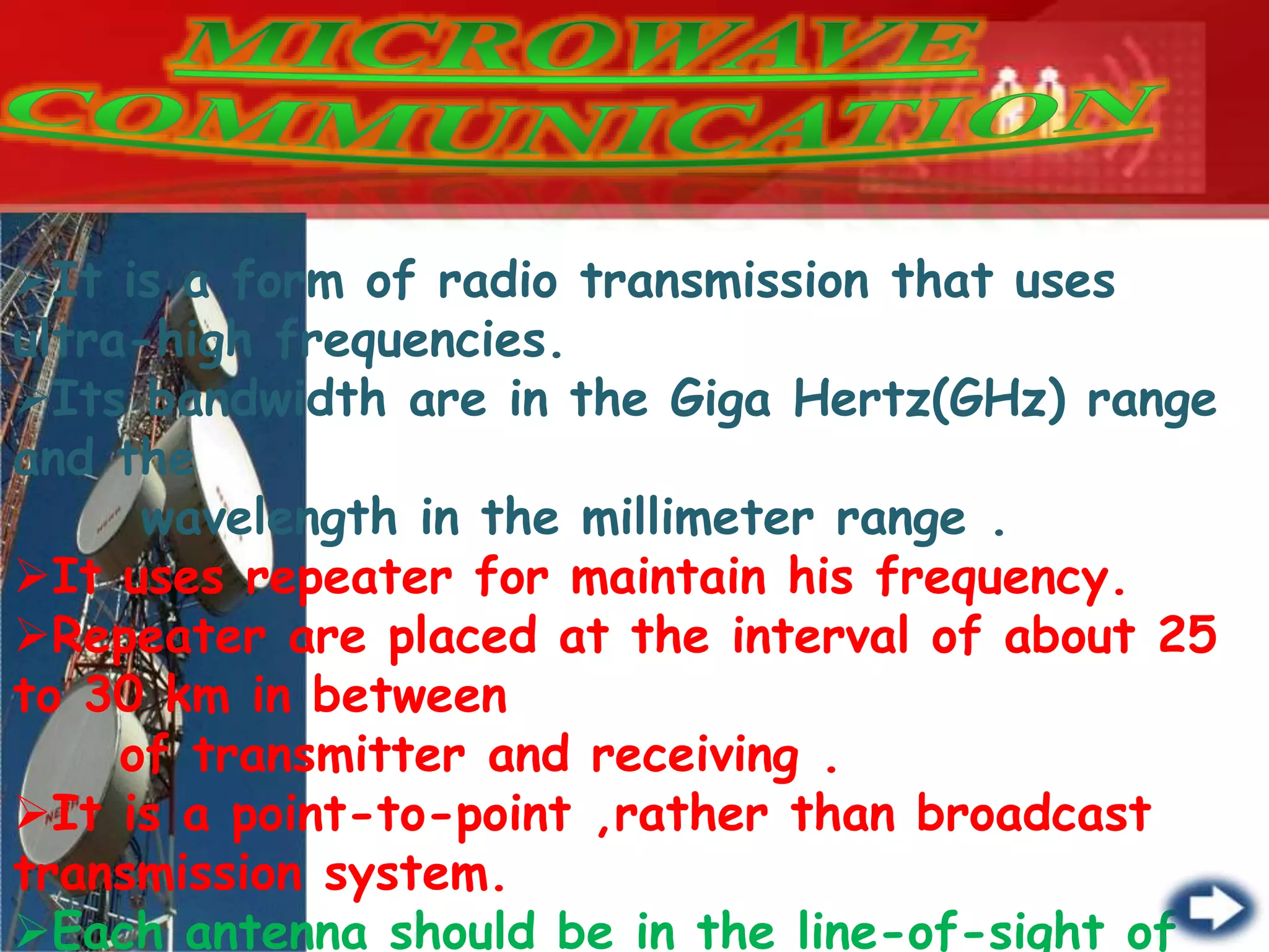 It is a form of radio transmission that uses
ultra-high frequencies.
Its bandwidth are in the Giga Hertz(GHz) range
and the
wavelength in the millimeter range .
It uses repeater for maintain his frequency.
Repeater are placed at the interval of about 25
to 30 km in between
of transmitter and receiving .
It is a point-to-point ,rather than broadcast
transmission system.
Each antenna should be in the line-of-sight of
 