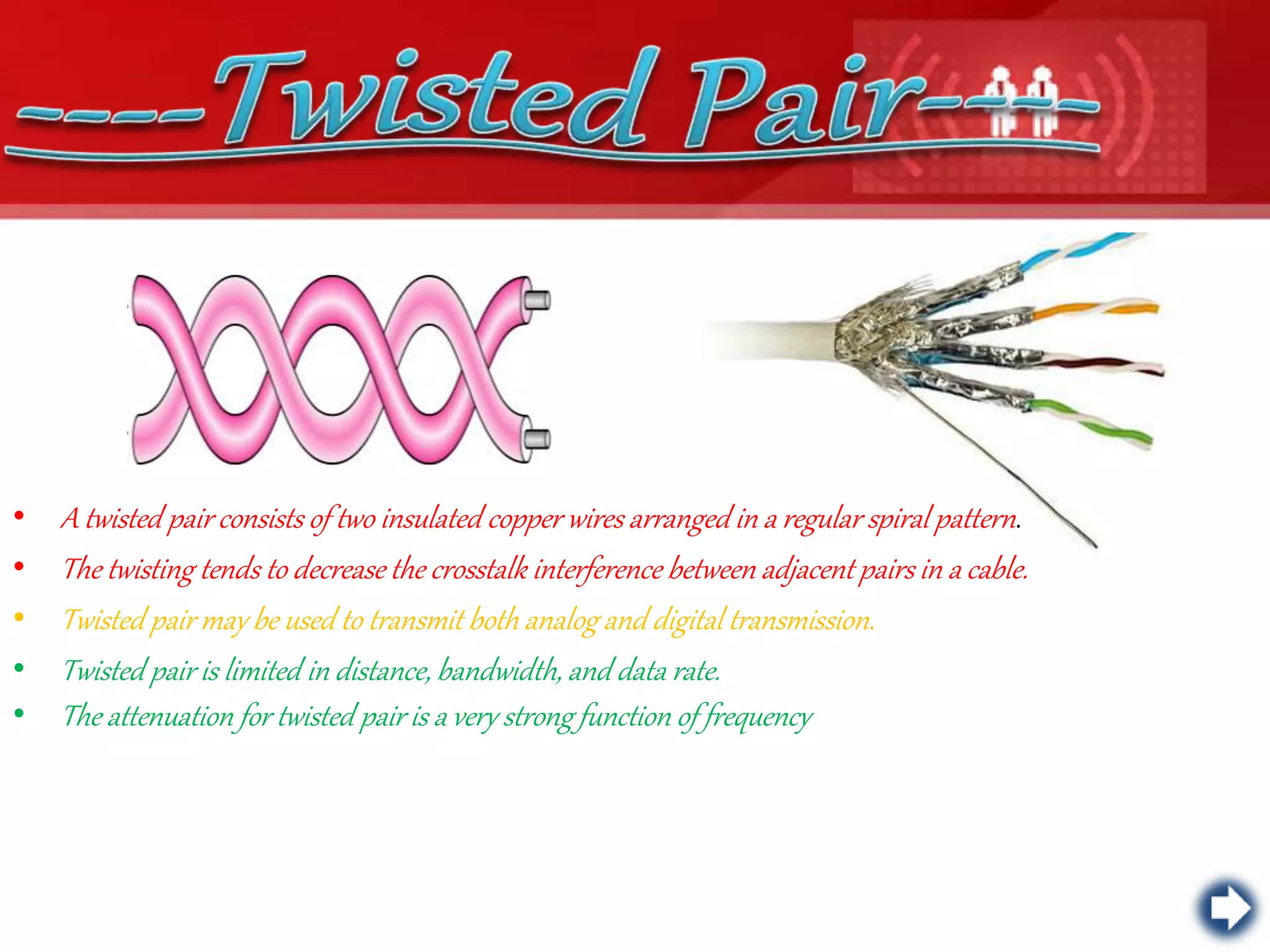 • A twisted pair consists of two insulated copper wires arranged in a regular spiral pattern.
• The twisting tends to decrease the crosstalk interference between adjacent pairs in a cable.
• Twisted pair may be used to transmit both analog and digital transmission.
• Twisted pair is limited in distance, bandwidth, and data rate.
• The attenuation for twisted pair is a very strong function of frequency
 