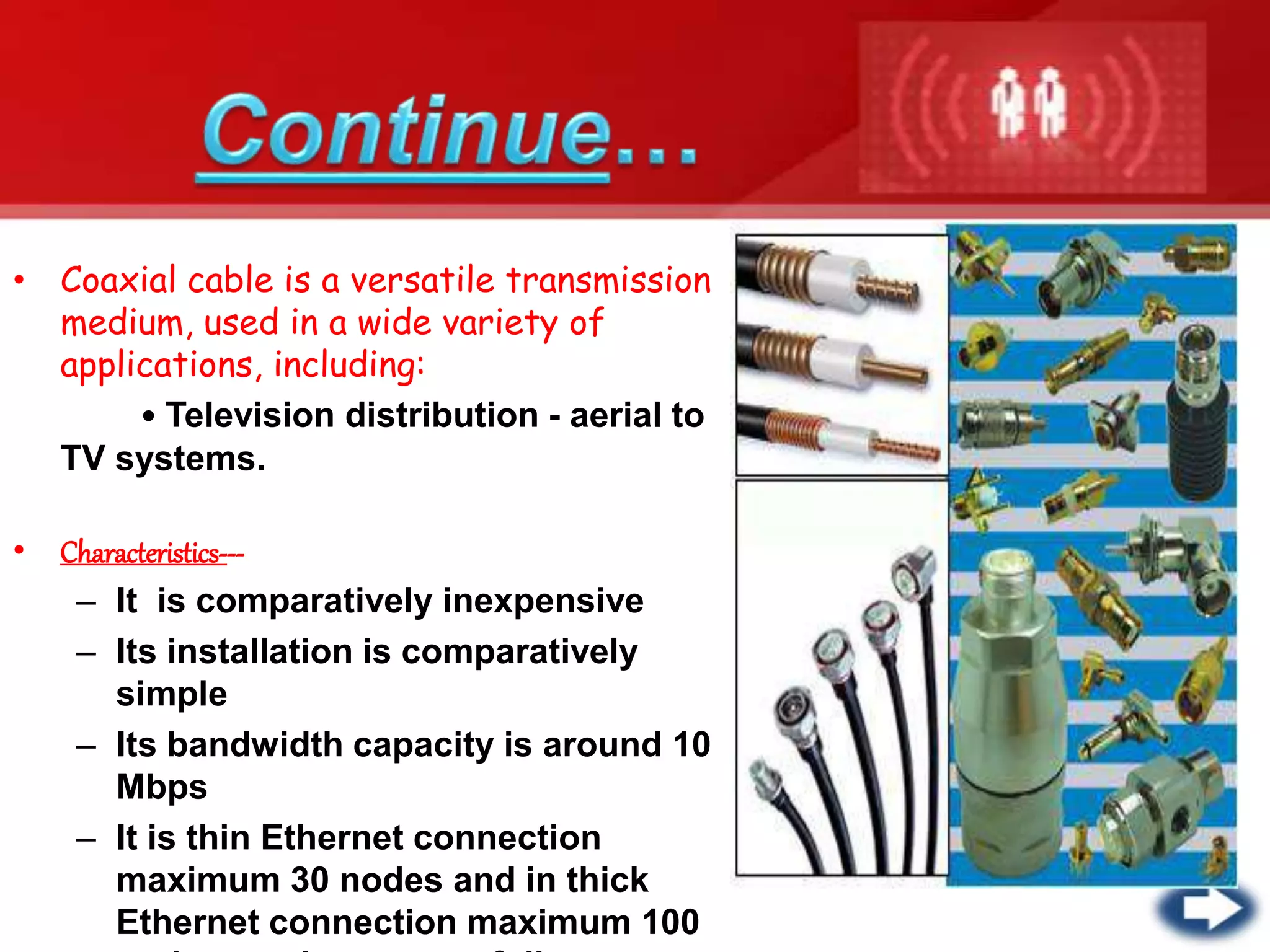 • Coaxial cable is a versatile transmission
medium, used in a wide variety of
applications, including:
• Television distribution - aerial to
TV systems.
• Characteristics---
– It is comparatively inexpensive
– Its installation is comparatively
simple
– Its bandwidth capacity is around 10
Mbps
– It is thin Ethernet connection
maximum 30 nodes and in thick
Ethernet connection maximum 100
 