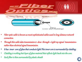 • Fiberopticcableis knownas mostsophisticatedcablesusedinlongdistancenetwork
connection.
• Throughthiscabledatatransmissionis done through« Lightraysignal transmission»
ratherthanelectricalsignaltransmission.
• It has inner coreof glassthatconductslight.Thisinnercoreis surroundedbycladding.
• Claddingis nothingbutlayerof glassmaterialthatreflectslightbackintothecore.
• Eachfiberis thensurroundedbyplasticsheath
 