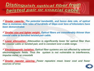 Greater capacity: The potential bandwidth, and hence data rate, of optical
fiber is immense; data rates of hundreds of Gbps over tens of kilometers have
been demonstrated.
Smaller size and lighter weight: Optical fibers are considerably thinner than
coaxial cable or bundled twisted-pair cable.
Lower attenuation: Attenuation is significantly lower for optical fiber than
for coaxial cable or twisted pair, and is constant over a wide range.
Electromagnetic isolation: Optical fiber systems are not affected by external
electromagnetic fields. Thus the system is not vulnerable to interference,
impulse noise, or crosstalk
Greater repeater spacing: Fewer repeaters mean lower cost and fewer
sources of error.
 