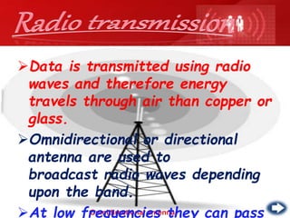Omnidirectional antenna
Data is transmitted using radio
waves and therefore energy
travels through air than copper or
glass.
Omnidirectional or directional
antenna are used to
broadcast radio waves depending
upon the band.
At low frequencies they can pass
 