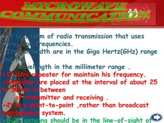 It is a form of radio transmission that uses
ultra-high frequencies.
Its bandwidth are in the Giga Hertz(GHz) range
and the
wavelength in the millimeter range .
It uses repeater for maintain his frequency.
Repeater are placed at the interval of about 25
to 30 km in between
of transmitter and receiving .
It is a point-to-point ,rather than broadcast
transmission system.
Each antenna should be in the line-of-sight of
 