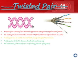 • A twisted pair consists of two insulated copper wires arranged in a regular spiral pattern.
• The twisting tends to decrease the crosstalk interference between adjacent pairs in a cable.
• Twisted pair may be used to transmit both analog and digital transmission.
• Twisted pair is limited in distance, bandwidth, and data rate.
• The attenuation for twisted pair is a very strong function of frequency
 