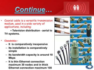 • Coaxial cable is a versatile transmission
medium, used in a wide variety of
applications, including:
• Television distribution - aerial to
TV systems.
• Characteristics---
– It is comparatively inexpensive
– Its installation is comparatively
simple
– Its bandwidth capacity is around 10
Mbps
– It is thin Ethernet connection
maximum 30 nodes and in thick
Ethernet connection maximum 100
 