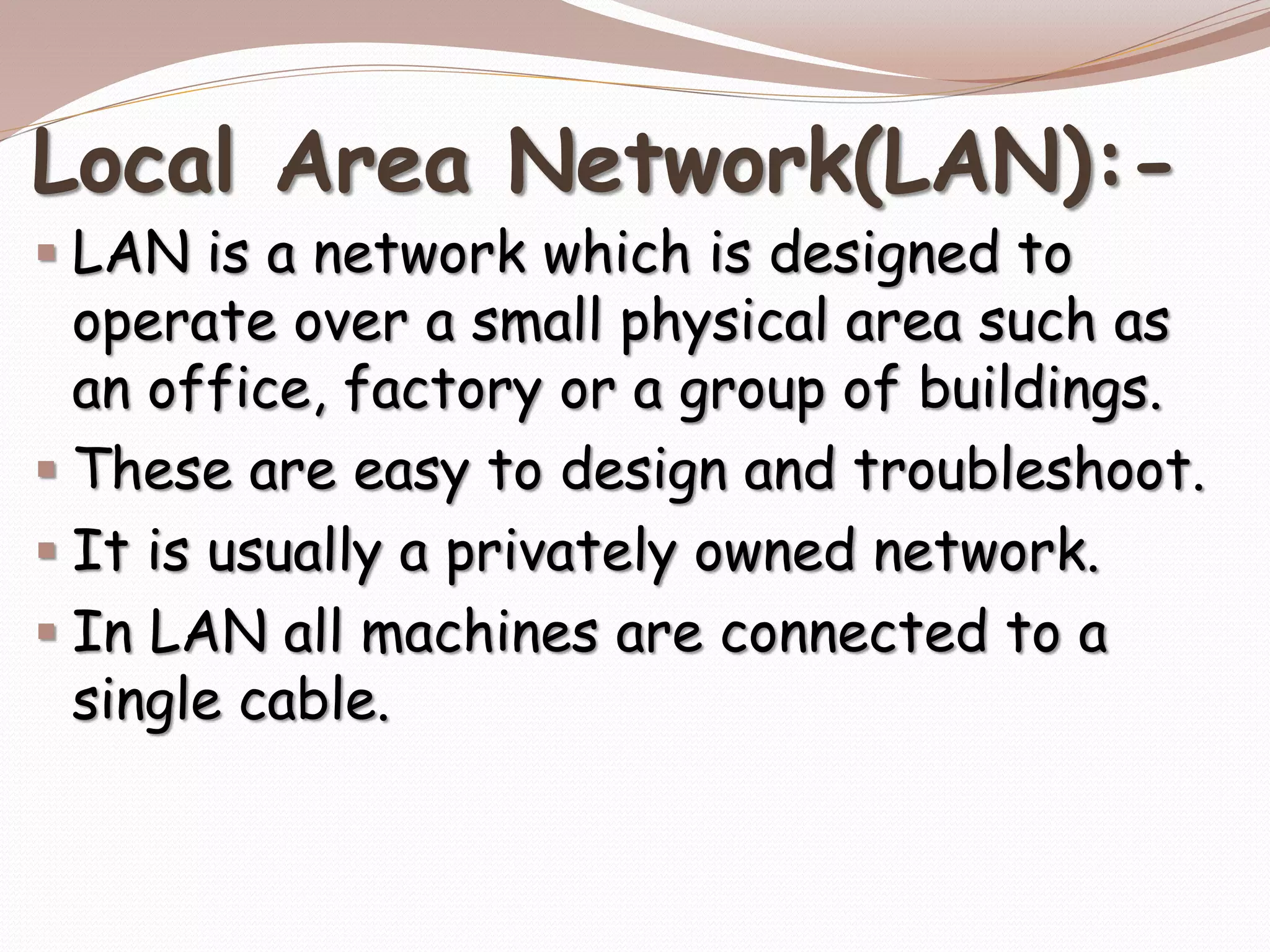 Local Area Network(LAN):-
 LAN is a network which is designed to
operate over a small physical area such as
an office, factory or a group of buildings.
 These are easy to design and troubleshoot.
 It is usually a privately owned network.
 In LAN all machines are connected to a
single cable.
 