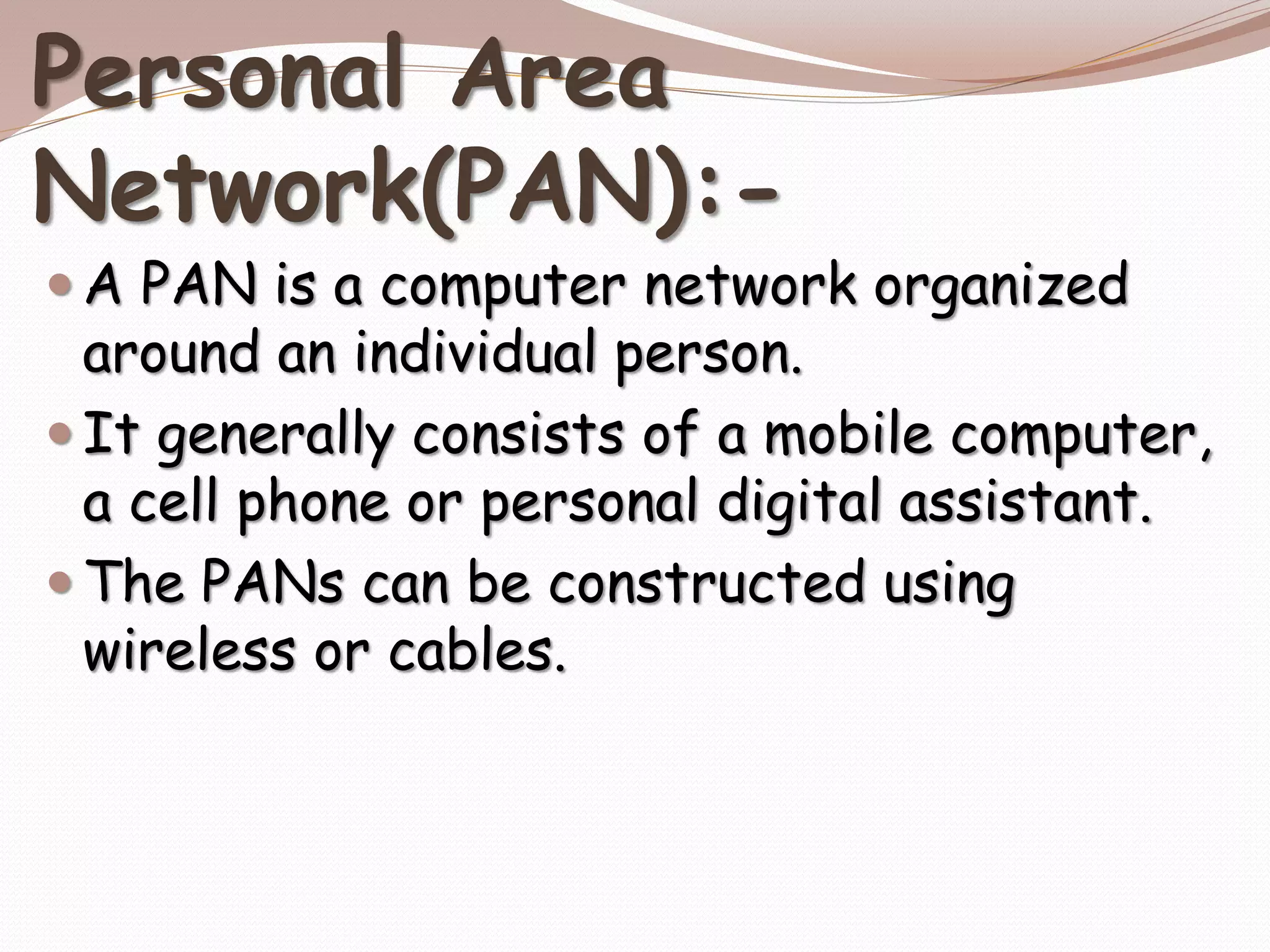 Personal Area
Network(PAN):-
 A PAN is a computer network organized
around an individual person.
 It generally consists of a mobile computer,
a cell phone or personal digital assistant.
 The PANs can be constructed using
wireless or cables.
 