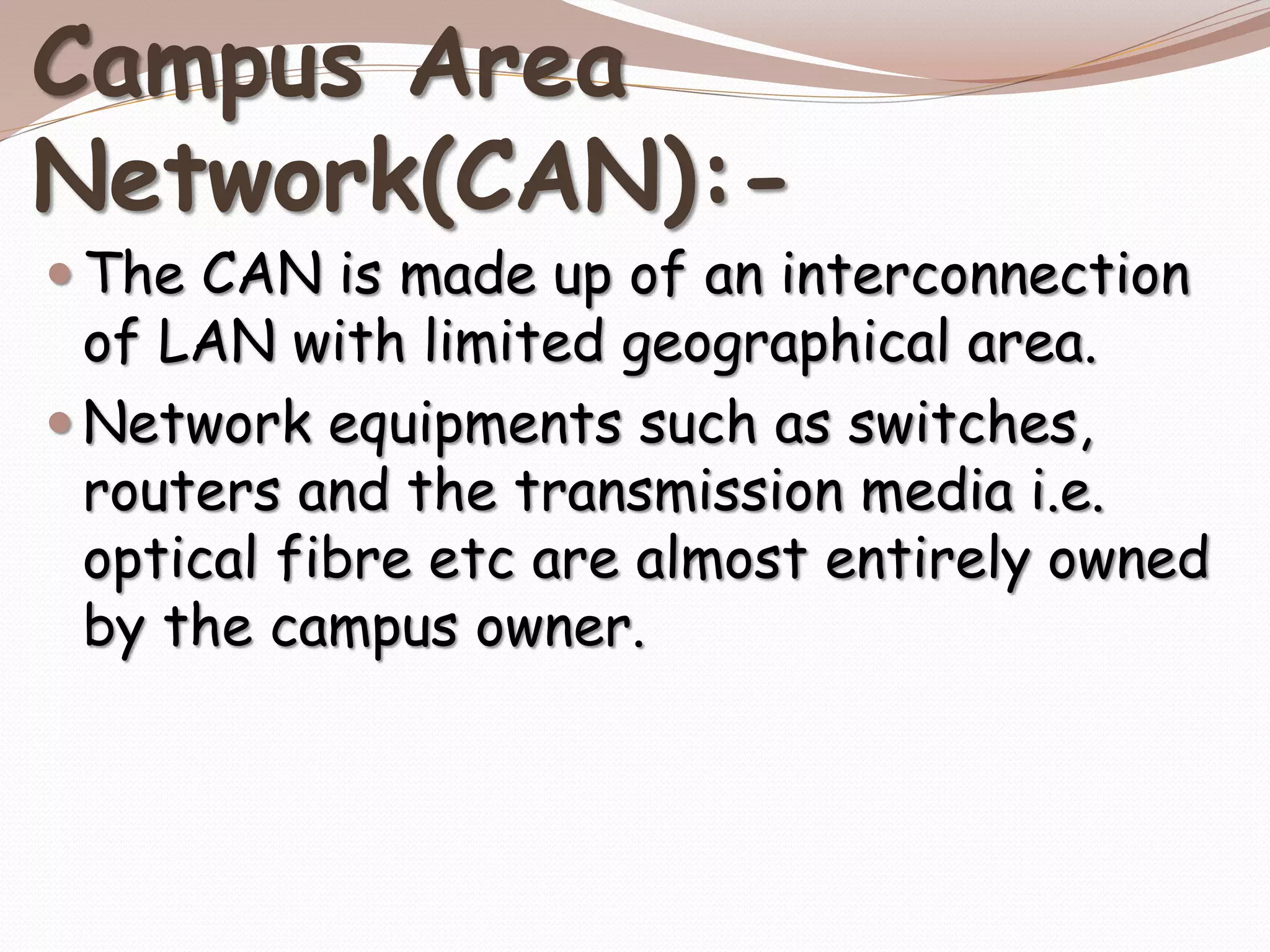 Campus Area
Network(CAN):-
 The CAN is made up of an interconnection
of LAN with limited geographical area.
 Network equipments such as switches,
routers and the transmission media i.e.
optical fibre etc are almost entirely owned
by the campus owner.
 