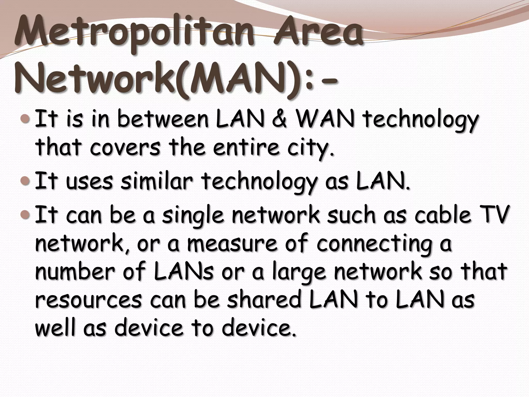 Metropolitan Area
Network(MAN):-
 It is in between LAN & WAN technology
that covers the entire city.
 It uses similar technology as LAN.
 It can be a single network such as cable TV
network, or a measure of connecting a
number of LANs or a large network so that
resources can be shared LAN to LAN as
well as device to device.
 