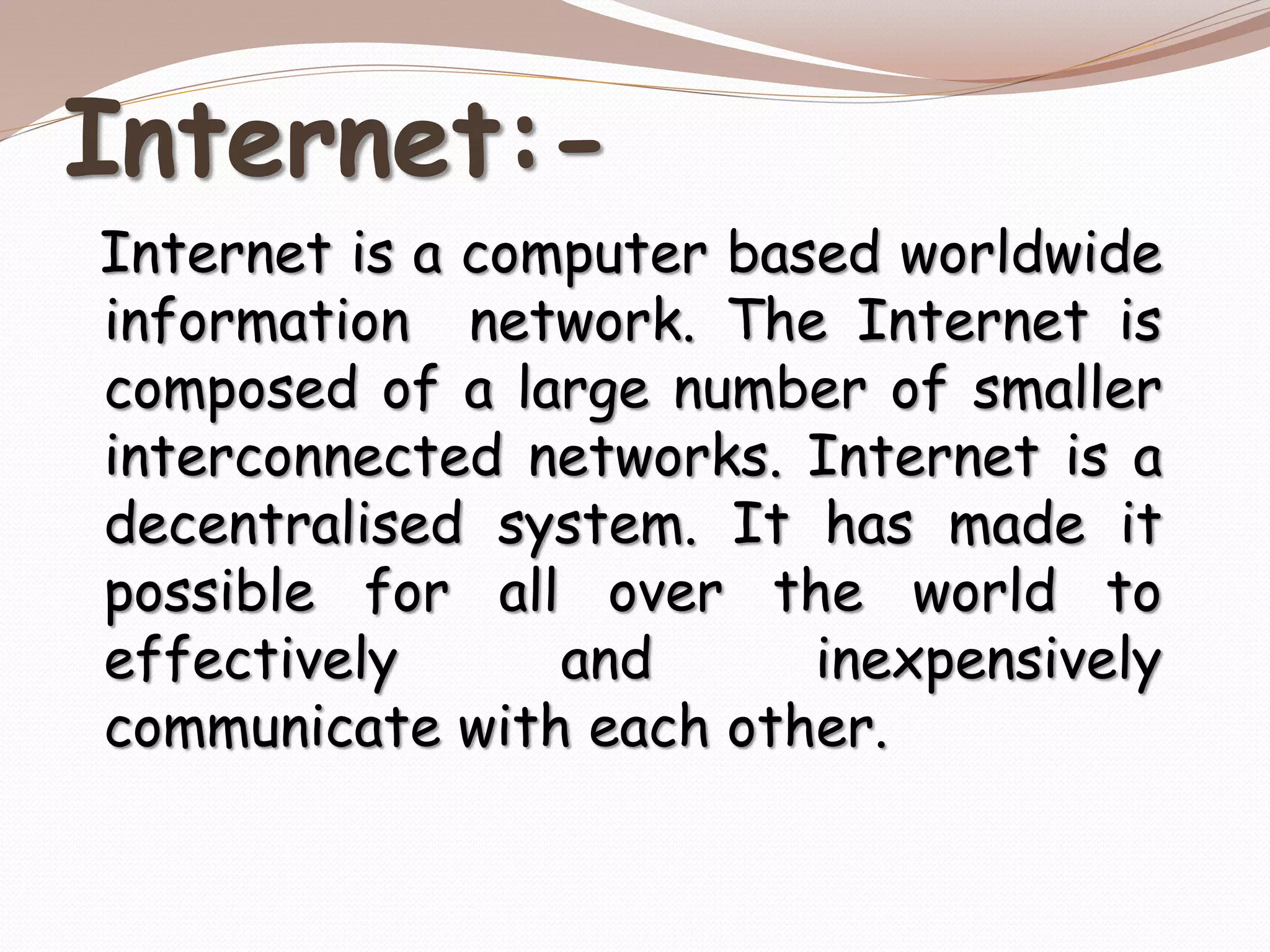 Internet:-
Internet is a computer based worldwide
information network. The Internet is
composed of a large number of smaller
interconnected networks. Internet is a
decentralised system. It has made it
possible for all over the world to
effectively and inexpensively
communicate with each other.
 
