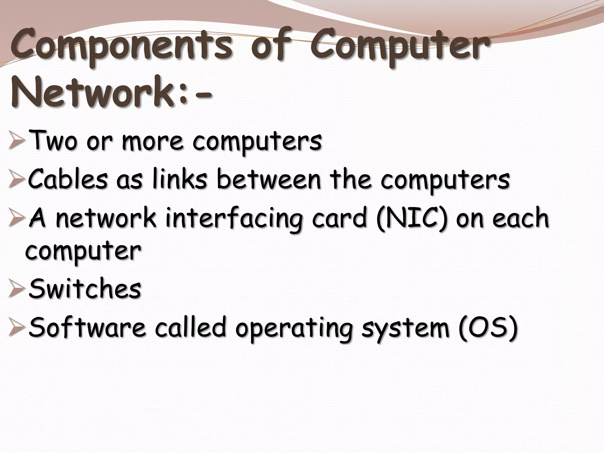 Components of Computer
Network:-
Two or more computers
Cables as links between the computers
A network interfacing card (NIC) on each
computer
Switches
Software called operating system (OS)
 