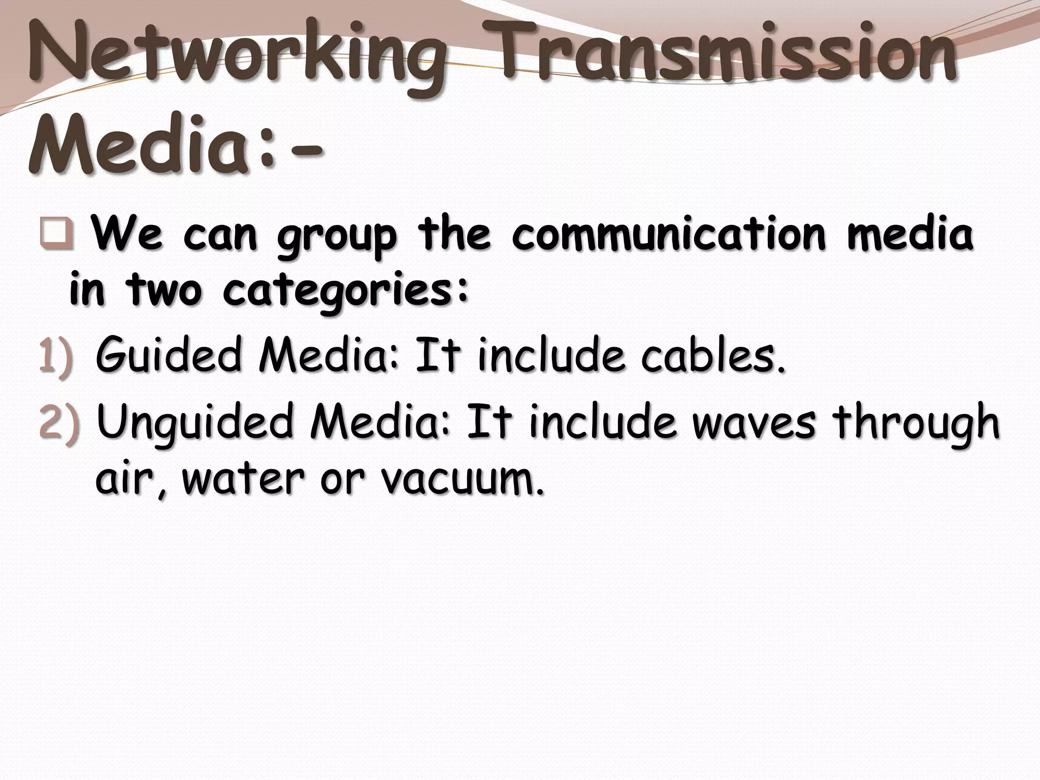 Networking Transmission
Media:-
 We can group the communication media
in two categories:
1) Guided Media: It include cables.
2) Unguided Media: It include waves through
air, water or vacuum.
 