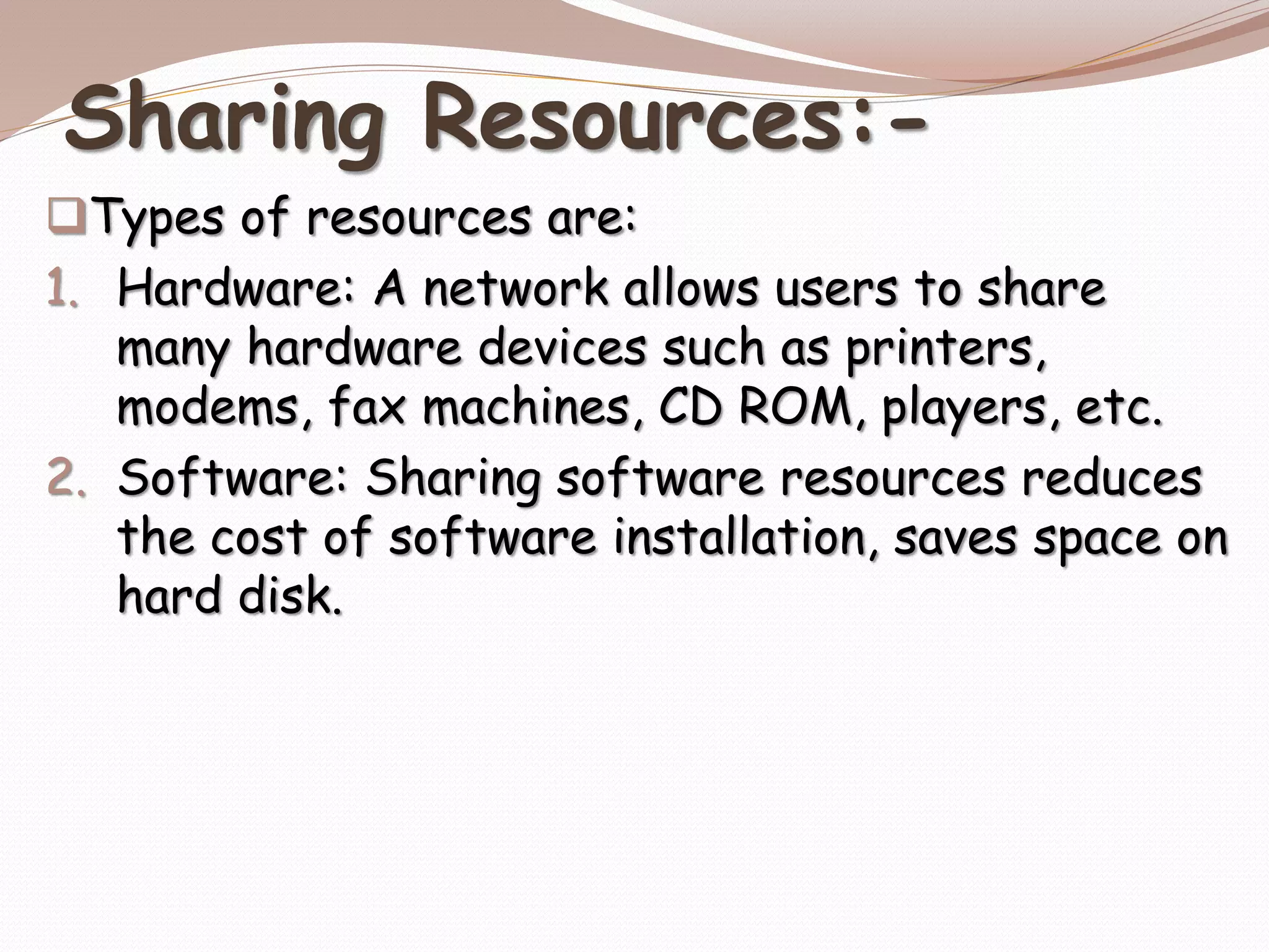 Sharing Resources:-
Types of resources are:
1. Hardware: A network allows users to share
many hardware devices such as printers,
modems, fax machines, CD ROM, players, etc.
2. Software: Sharing software resources reduces
the cost of software installation, saves space on
hard disk.
 