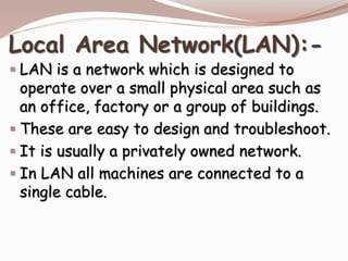 Local Area Network(LAN):-
 LAN is a network which is designed to
operate over a small physical area such as
an office, factory or a group of buildings.
 These are easy to design and troubleshoot.
 It is usually a privately owned network.
 In LAN all machines are connected to a
single cable.
 