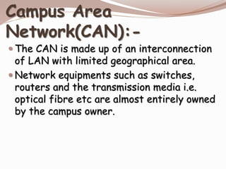 Campus Area
Network(CAN):-
 The CAN is made up of an interconnection
of LAN with limited geographical area.
 Network equipments such as switches,
routers and the transmission media i.e.
optical fibre etc are almost entirely owned
by the campus owner.
 