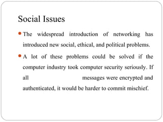 Social Issues
The widespread introduction of networking has
introduced new social, ethical, and political problems.
A lot of these problems could be solved if the
computer industry took computer security seriously. If
all messages were encrypted and
authenticated, it would be harder to commit mischief.
 