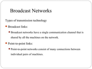 Broadcast Networks
Types of transmission technology
Broadcast links:
Broadcast networks have a single communication channel that is
shared by all the machines on the network.
Point-to-point links:
Point-to-point networks consist of many connections between
individual pairs of machines.
 
