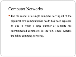 Computer Networks
The old model of a single computer serving all of the
organization's computational needs has been replaced
by one in which a large number of separate but
interconnected computers do the job. These systems
are called computer networks.
 