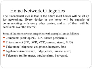 Home Network Categories
Some of the more obvious categories (with examples) are as follows:
Computers (desktop PC, PDA, shared peripherals
Entertainment (TV, DVD, VCR, camera, stereo, MP3)
Telecomm (telephone, cell phone, intercom, fax)
Appliances (microwave, fridge, clock, furnace, airco)
Telemetry (utility meter, burglar alarm, babycam).
The fundamental idea is that in the future most homes will be set up
for networking. Every device in the home will be capable of
communicating with every other device, and all of them will be
accessible over the Internet.
 