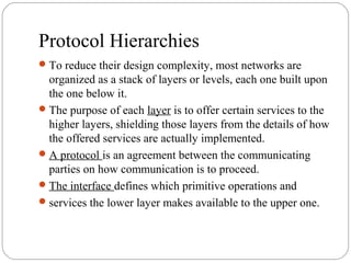Protocol Hierarchies
To reduce their design complexity, most networks are
organized as a stack of layers or levels, each one built upon
the one below it.
The purpose of each layer is to offer certain services to the
higher layers, shielding those layers from the details of how
the offered services are actually implemented.
A protocol is an agreement between the communicating
parties on how communication is to proceed.
The interface defines which primitive operations and
services the lower layer makes available to the upper one.
 