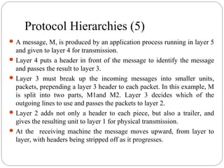 Protocol Hierarchies (5)
A message, M, is produced by an application process running in layer 5
and given to layer 4 for transmission.
Layer 4 puts a header in front of the message to identify the message
and passes the result to layer 3.
Layer 3 must break up the incoming messages into smaller units,
packets, prepending a layer 3 header to each packet. In this example, M
is split into two parts, M1and M2. Layer 3 decides which of the
outgoing lines to use and passes the packets to layer 2.
Layer 2 adds not only a header to each piece, but also a trailer, and
gives the resulting unit to layer 1 for physical transmission.
At the receiving machine the message moves upward, from layer to
layer, with headers being stripped off as it progresses.
 