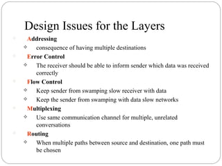 Design Issues for the Layers
 Addressing
 consequence of having multiple destinations
 Error Control
 The receiver should be able to inform sender which data was received
correctly
 Flow Control
 Keep sender from swamping slow receiver with data
 Keep the sender from swamping with data slow networks
 Multiplexing
 Use same communication channel for multiple, unrelated
conversations
 Routing
 When multiple paths between source and destination, one path must
be chosen
 