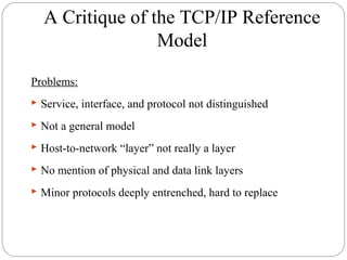 A Critique of the TCP/IP Reference
Model
Problems:
 Service, interface, and protocol not distinguished
 Not a general model
 Host-to-network “layer” not really a layer
 No mention of physical and data link layers
 Minor protocols deeply entrenched, hard to replace
 