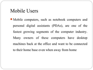 Mobile Users
Mobile computers, such as notebook computers and
personal digital assistants (PDAs), are one of the
fastest growing segments of the computer industry.
Many owners of these computers have desktop
machines back at the office and want to be connected
to their home base even when away from home
 