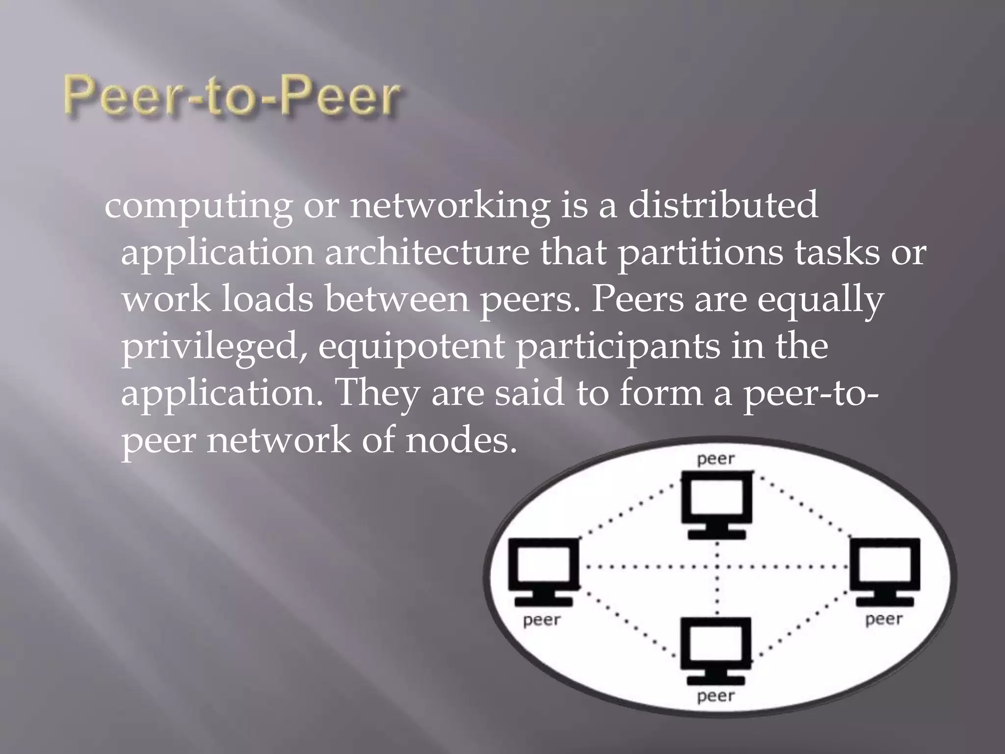 computing or networking is a distributed
application architecture that partitions tasks or
work loads between peers. Peers are equally
privileged, equipotent participants in the
application. They are said to form a peer-to-
peer network of nodes.
 