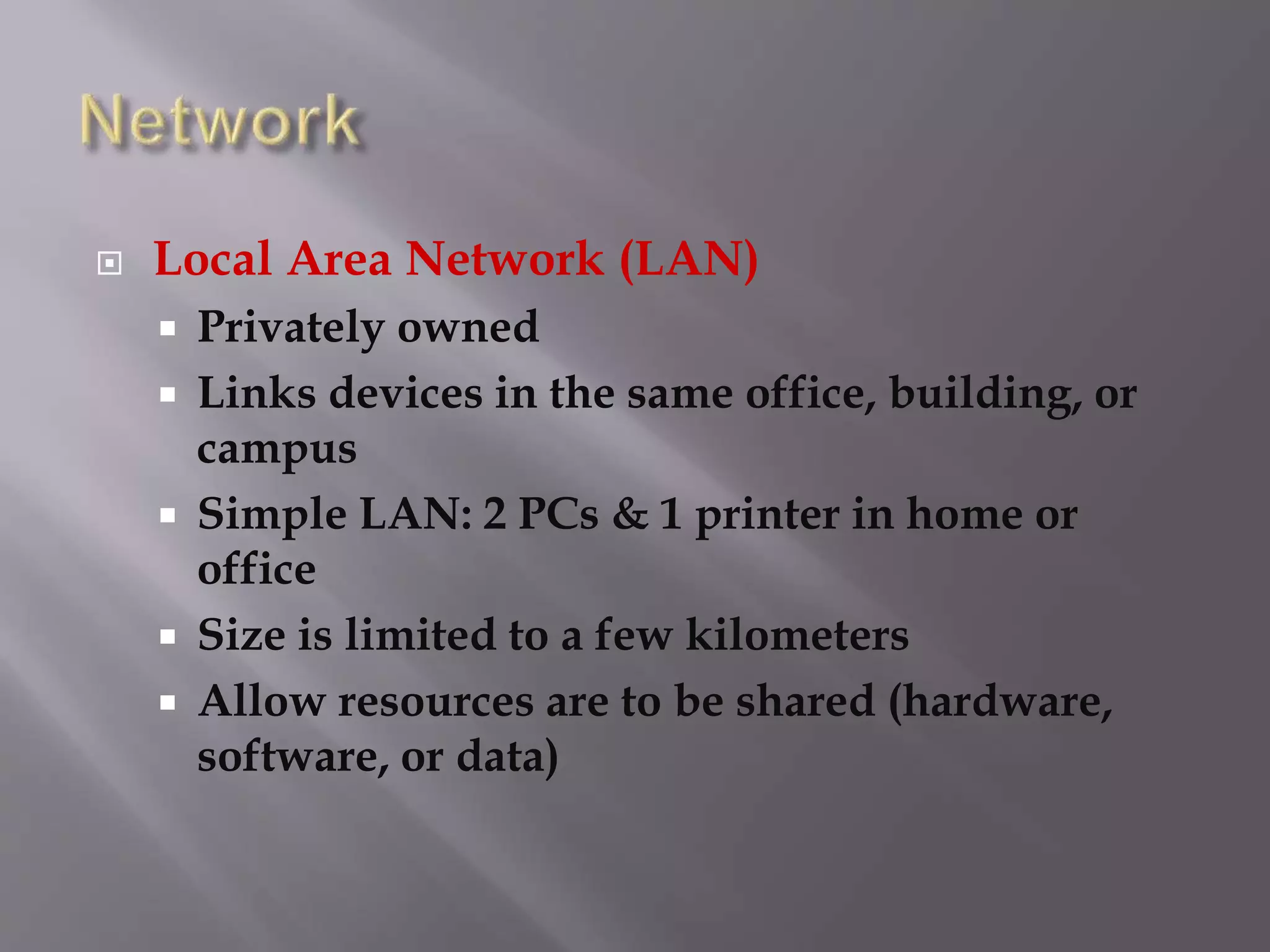 Local Area Network (LAN)
 Privately owned
 Links devices in the same office, building, or
campus
 Simple LAN: 2 PCs & 1 printer in home or
office
 Size is limited to a few kilometers
 Allow resources are to be shared (hardware,
software, or data)
 