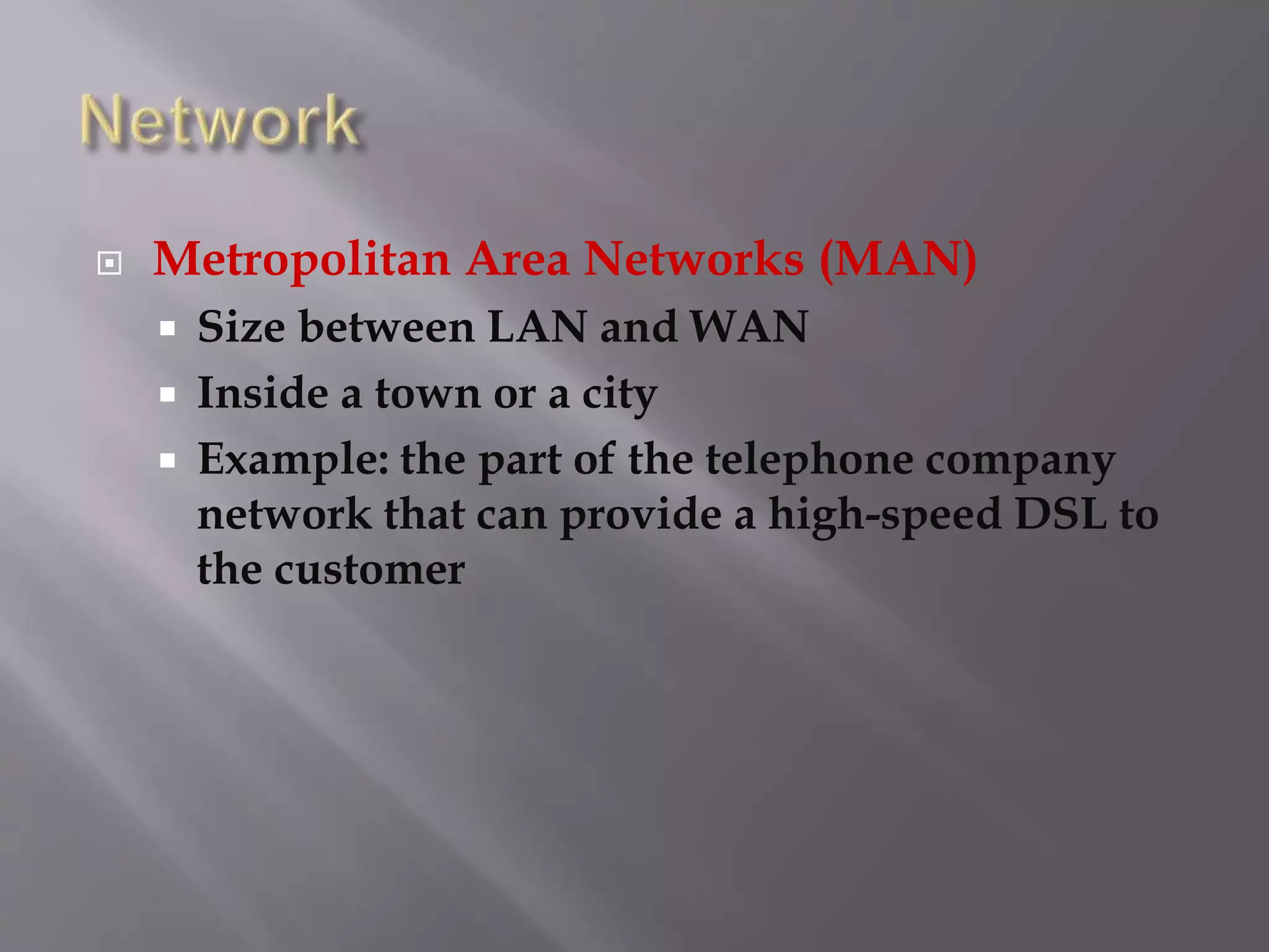  Metropolitan Area Networks (MAN)
 Size between LAN and WAN
 Inside a town or a city
 Example: the part of the telephone company
network that can provide a high-speed DSL to
the customer
 