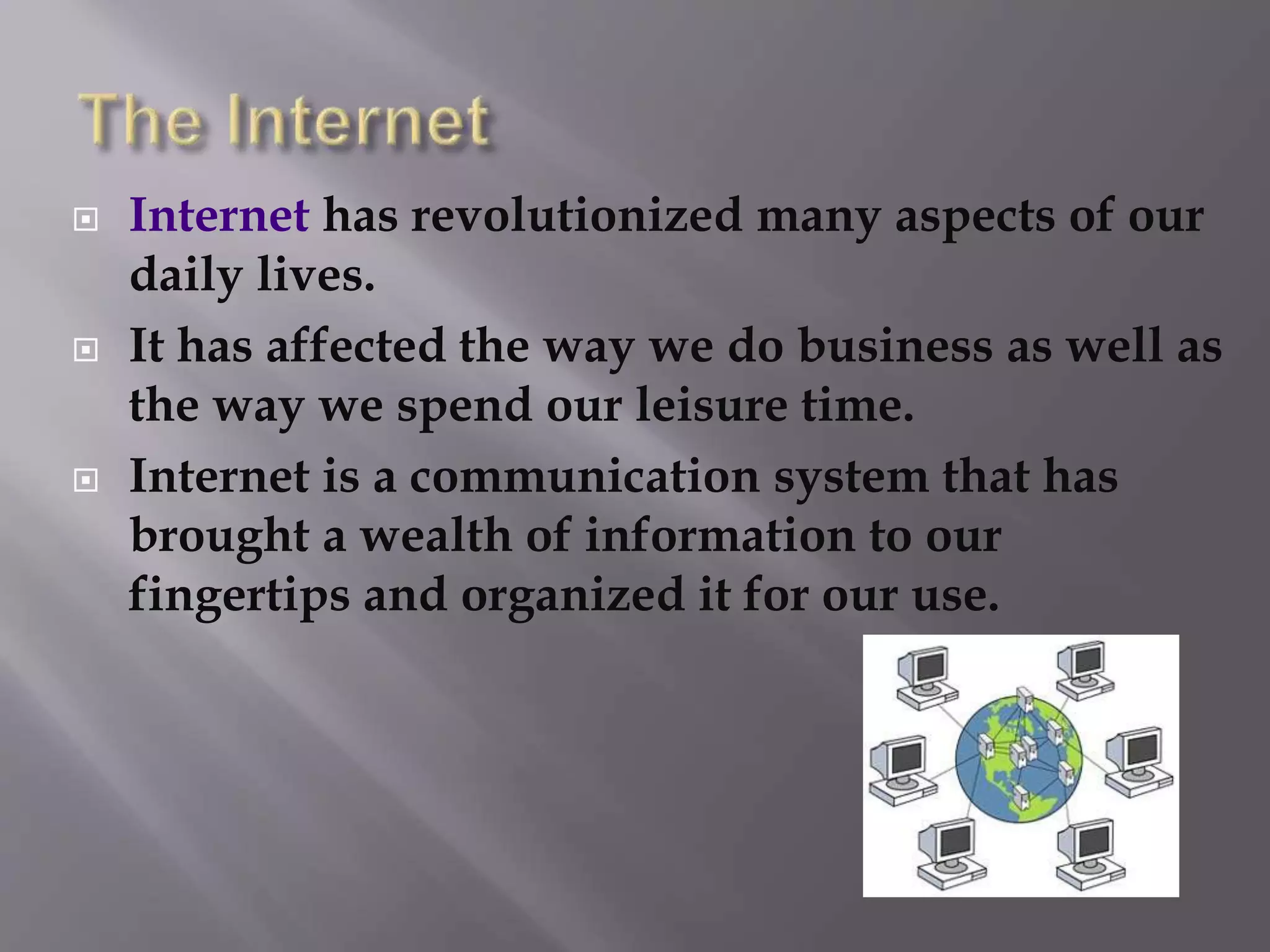  Internet has revolutionized many aspects of our
daily lives.
 It has affected the way we do business as well as
the way we spend our leisure time.
 Internet is a communication system that has
brought a wealth of information to our
fingertips and organized it for our use.
 