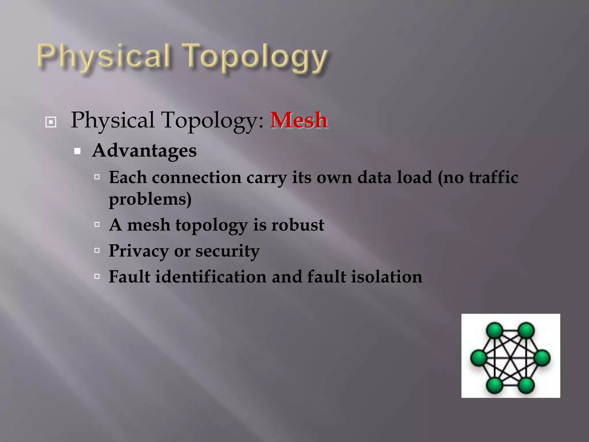  Physical Topology: Mesh
 Advantages
 Each connection carry its own data load (no traffic
problems)
 A mesh topology is robust
 Privacy or security
 Fault identification and fault isolation
 