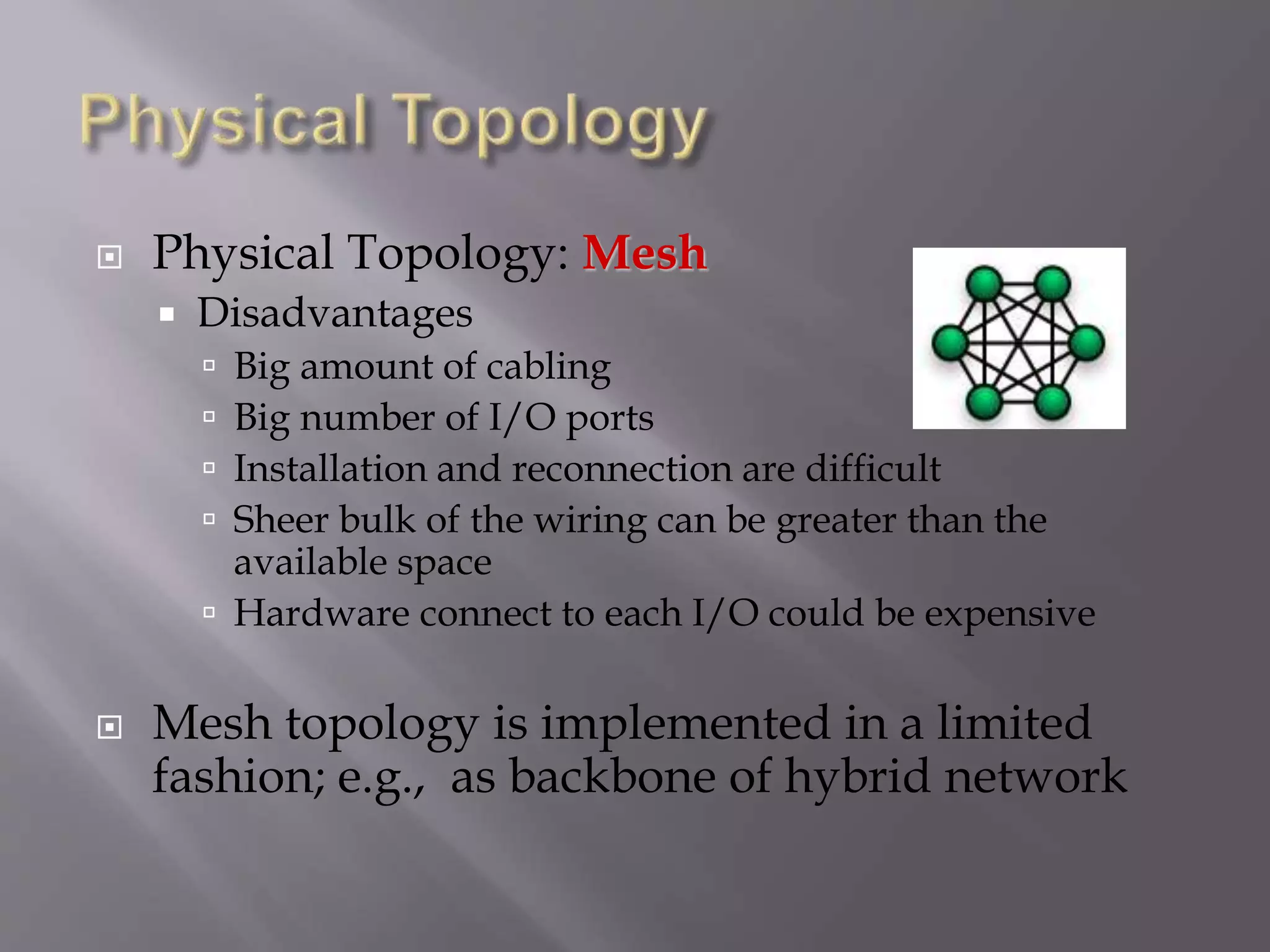  Physical Topology: Mesh
 Disadvantages
 Big amount of cabling
 Big number of I/O ports
 Installation and reconnection are difficult
 Sheer bulk of the wiring can be greater than the
available space
 Hardware connect to each I/O could be expensive
 Mesh topology is implemented in a limited
fashion; e.g., as backbone of hybrid network
 