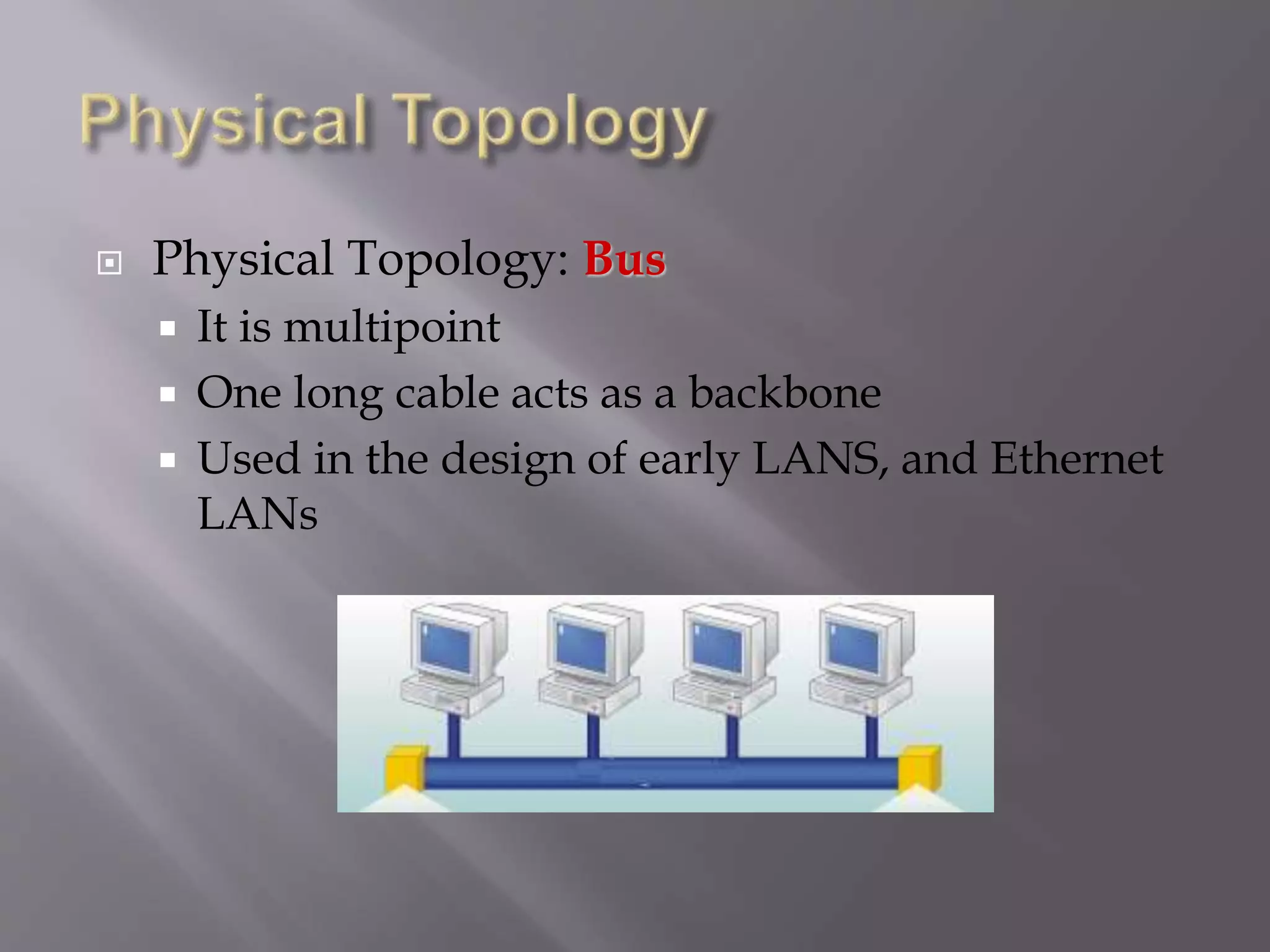  Physical Topology: Bus
 It is multipoint
 One long cable acts as a backbone
 Used in the design of early LANS, and Ethernet
LANs
 