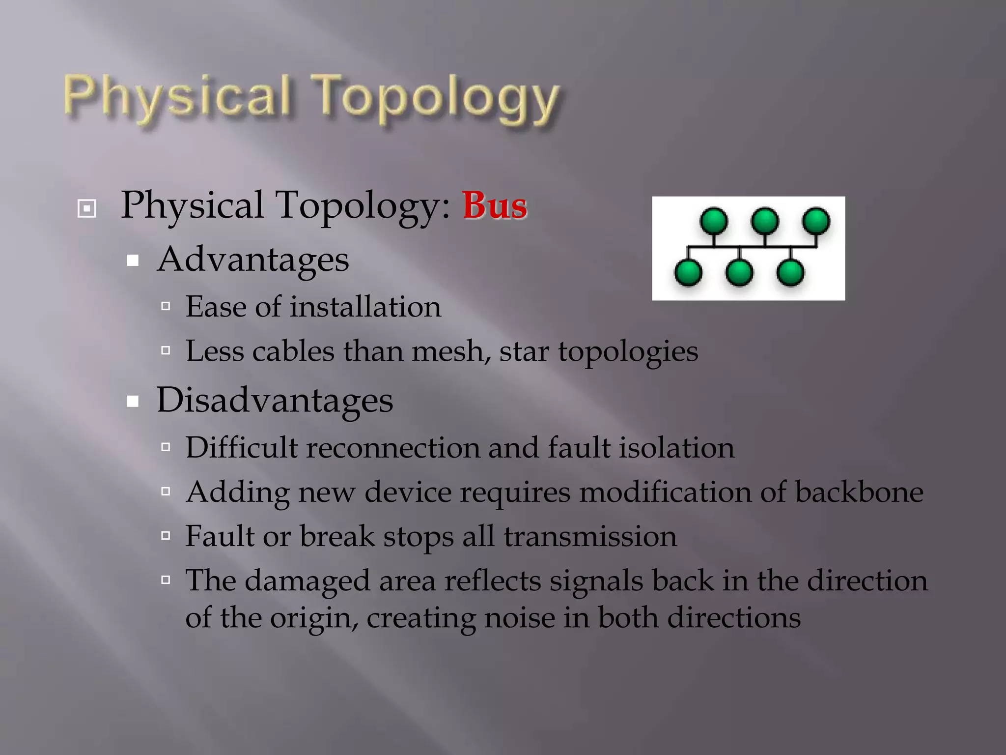  Physical Topology: Bus
 Advantages
 Ease of installation
 Less cables than mesh, star topologies
 Disadvantages
 Difficult reconnection and fault isolation
 Adding new device requires modification of backbone
 Fault or break stops all transmission
 The damaged area reflects signals back in the direction
of the origin, creating noise in both directions
 